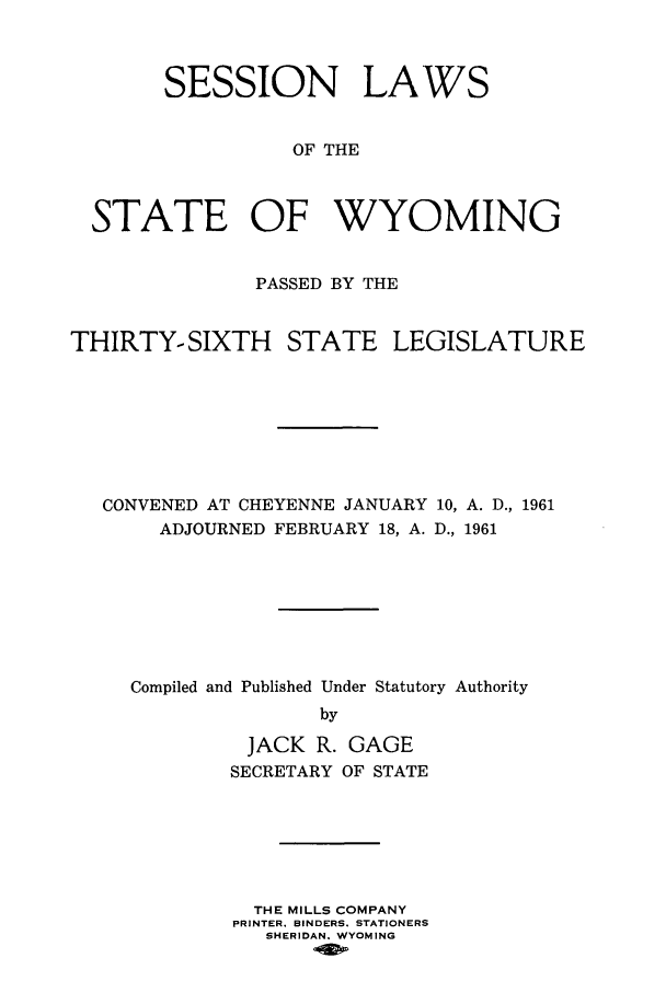 handle is hein.ssl/sswy0050 and id is 1 raw text is: SESSION LAWS
OF THE
STATE OF WYOMING
PASSED BY THE
THIRTY-SIXTH STATE LEGISLATURE
CONVENED AT CHEYENNE JANUARY 10, A. D., 1961
ADJOURNED FEBRUARY 18, A. D., 1961
Compiled and Published Under Statutory Authority
by

JACK R.
SECRETARY

GAGE
OF STATE

THE MILLS COMPANY
PRINTER. BINDERS. STATIONERS
SHERIDAN. WYOMING


