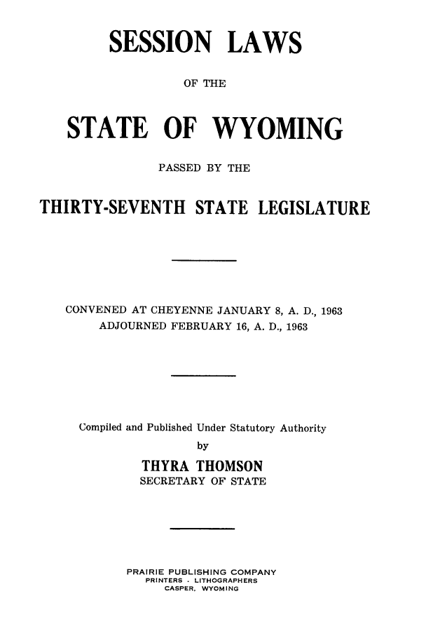 handle is hein.ssl/sswy0051 and id is 1 raw text is: SESSION LAWS
OF THE
STATE OF WYOMING
PASSED BY THE
THIRTY-SEVENTH STATE LEGISLATURE
CONVENED AT CHEYENNE JANUARY 8, A. D., 1963
ADJOURNED FEBRUARY 16, A. D., 1963
Compiled and Published Under Statutory Authority
by
THYRA THOMSON
SECRETARY OF STATE
PRAIRIE PUBLISHING COMPANY
PRINTERS - LITHOGRAPHERS
CASPER, WYOMING


