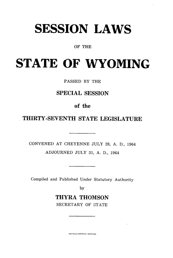 handle is hein.ssl/sswy0052 and id is 1 raw text is: SESSION LAWS
OF THE
STATE OF WYOMING
PASSED BY THE
SPECIAL SESSION
of the
THIRTY-SEVENTH STATE LEGISLATURE

CONVENED AT CHEYENNE JULY 28, A. D., 1964
ADJOURNED JULY 31, A. D., 1964
Compiled and Published Under Statutory Authority
by
THYRA THOMSON
SECRETARY OF STATE

THE MILLS COMPANY,.-EICA.


