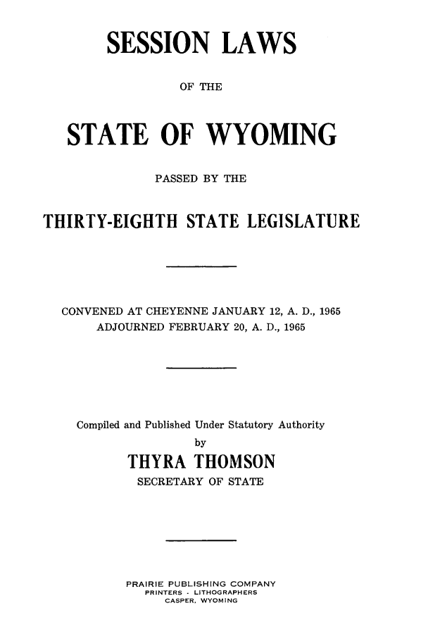 handle is hein.ssl/sswy0053 and id is 1 raw text is: SESSION LAWS
OF THE
STATE OF WYOMING
PASSED BY THE
THIRTY-EIGHTH STATE LEGISLATURE
CONVENED AT CHEYENNE JANUARY 12, A. D., 1965
ADJOURNED FEBRUARY 20, A. D., 1965
Compiled and Published Under Statutory Authority
by
THYRA THOMSON
SECRETARY OF STATE

PRAIRIE PUBLISHING COMPANY
PRINTERS - LITHOGRAPHERS
CASPER. WYOMING



