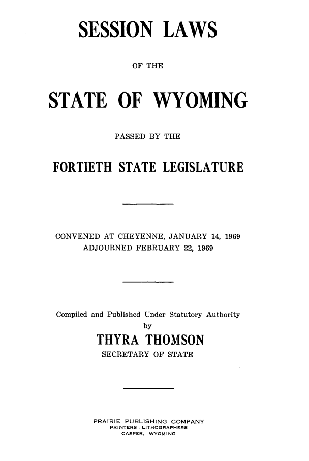 handle is hein.ssl/sswy0055 and id is 1 raw text is: SESSION LAWS
OF THE
STATE OF WYOMING
PASSED BY THE
FORTIETH STATE LEGISLATURE
CONVENED AT CHEYENNE, JANUARY 14, 1969
ADJOURNED FEBRUARY 22, 1969
Compiled and Published Under Statutory Authority
by
THYRA THOMSON
SECRETARY OF STATE
PRAIRIE PUBLISHING COMPANY
PRINTERS - LITHOGRAPHERS
CASPER. WYOMING


