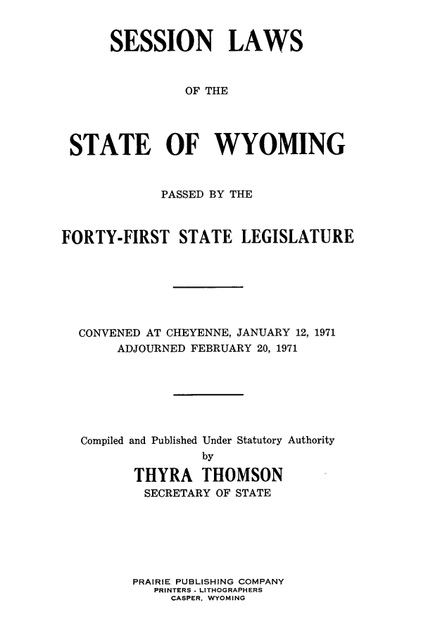 handle is hein.ssl/sswy0056 and id is 1 raw text is: SESSION LAWS
OF THE
STATE OF WYOMING
PASSED BY THE
FORTY-FIRST STATE LEGISLATURE
CONVENED AT CHEYENNE, JANUARY 12, 1971
ADJOURNED FEBRUARY 20, 1971
Compiled and Published Under Statutory Authority
by
THYRA THOMSON
SECRETARY OF STATE

PRAIRIE PUBLISHING COMPANY
PRINTERS . LITHOGRAPHERS
CASPER. WYOMING


