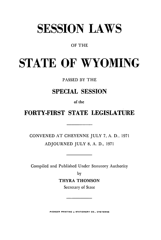 handle is hein.ssl/sswy0057 and id is 1 raw text is: SESSION LAWS
OF THE
STATE OF WYOMING
PASSED BY THE
SPECIAL SESSION
of the
FORTY-FIRST STATE LEGISLATURE

CONVENED AT CHEYENNE JULY 7, A. D., 1971
ADJOURNED JULY 8, A. D., 1971
Compiled and Published Under Statutory Authority
by
THYRA THOMSON
Secretary of State

PIONEER PRINTING . STATIONERY CO., CHEYENNE


