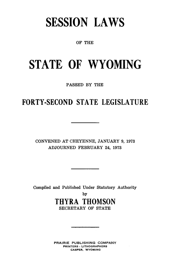 handle is hein.ssl/sswy0058 and id is 1 raw text is: SESSION LAWS
OF THE
STATE OF WYOMING
PASSED BY THE
FORTY-SECOND STATE LEGISLATURE
CONVENED AT CHEYENNE, JANUARY 9, 1973
ADJOURNED FEBRUARY 24, 1973
Compiled and Published Under Statutory Authority
by
THYRA THOMSON
SECRETARY OF STATE

PRAIRIE PUBLISHING COMPANY
PRINTERS - LITHOGRAPHERS
CASPER, WYOMING


