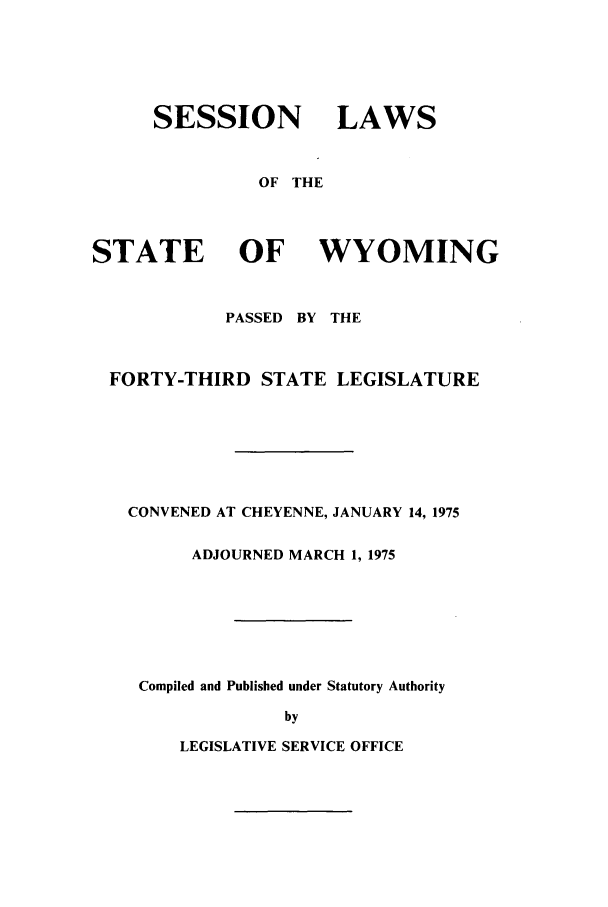 handle is hein.ssl/sswy0060 and id is 1 raw text is: SESSION LAWS
OF THE
STATE OF WYOMING
PASSED BY THE
FORTY-THIRD STATE LEGISLATURE
CONVENED AT CHEYENNE, JANUARY 14, 1975
ADJOURNED MARCH 1, 1975
Compiled and Published under Statutory Authority
by

LEGISLATIVE SERVICE OFFICE



