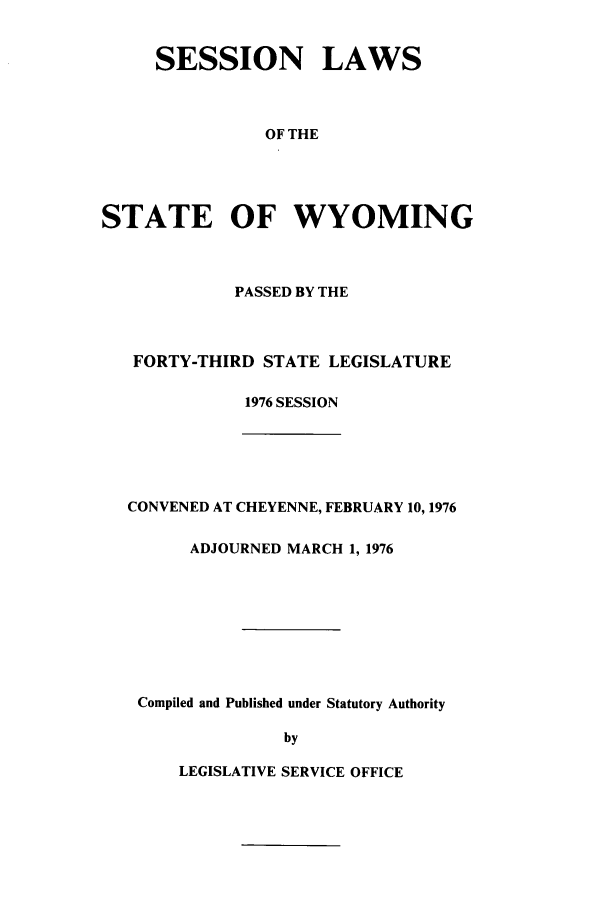 handle is hein.ssl/sswy0061 and id is 1 raw text is: SESSION LAWS
OF THE
STATE OF WYOMING

PASSED BY THE
FORTY-THIRD STATE LEGISLATURE
1976 SESSION
CONVENED AT CHEYENNE, FEBRUARY 10, 1976
ADJOURNED MARCH 1, 1976
Compiled and Published under Statutory Authority
by

LEGISLATIVE SERVICE OFFICE


