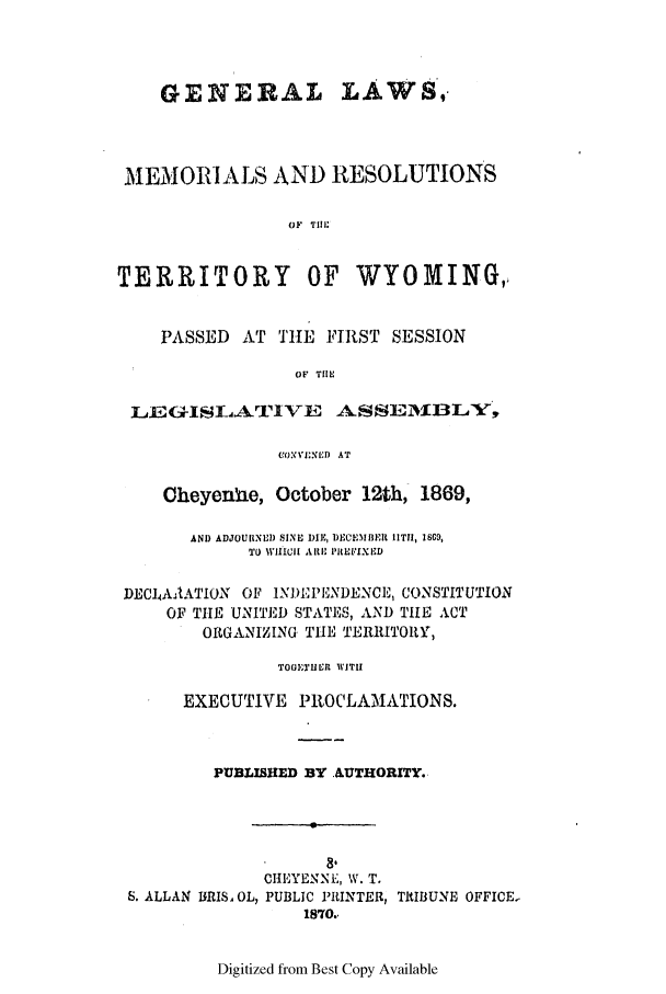 handle is hein.ssl/sswy0066 and id is 1 raw text is: GENERAL LAWS,
MEMORIALS AND RESOLUTIONS
OF Ti
TERRITORY          OF   WYOMING,,
PASSED AT THE FIRST SESSION
OF THE
LE G-ISLArIVE      ASSEfl'BLV;
L'):,EI:rD AT
Cheyenhae, October 12th, 1869,
AND ADJOUIINLI) SINE DIE, DECEMBE I 11T1, 1809,
TO WIIICIH AM' PIEVIXED
DECI4AAATION OF iND PENDENCE, CONSTITUTION
OF TIE UNITED STATES, AND TIE ACT
ORGANIZING THE TERRITORY,
TOGETUER WITH
EXECUTIVE PROCLAMATIONS.
PUBLISHED BY AUTHORITY.
8,
CIIEYENNE, W. T.
S. ALLAN IBRIS, OL, PUBLIC PRINTER, ThIBUNE OFFICE.
1870.1

Digitized from Best Copy Available


