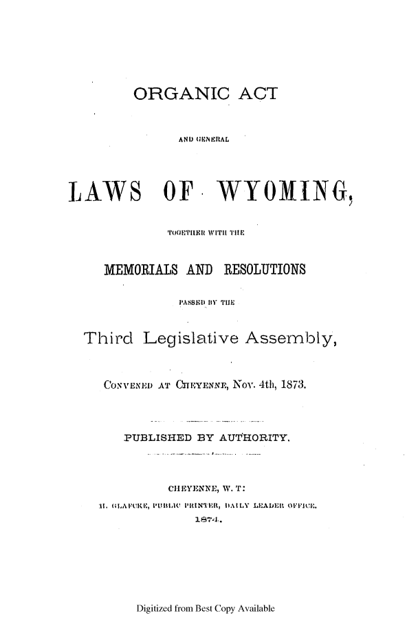 handle is hein.ssl/sswy0068 and id is 1 raw text is: ORGANIC ACT
AND (1 NEIRAL

LAWS OF WYOMING,
'TOETIIER WITII TIE
MEMORIALS AND RESOLUTIONS
PASSE) 111 TIE
Third Legislative Assembly,

Cos11ENE'D AT CIIEYENNEI,, Nov. 4th, 1873.
PUBLISHED BY AUTHORITY.
CHEYEINNE, W. T:
1|I  (IF(K11,PUBIC(  PRIN'IE'R, DAILY  LEd'IDEIf. 0VIcj,..
i$674.

Digitized from Best Copy Available


