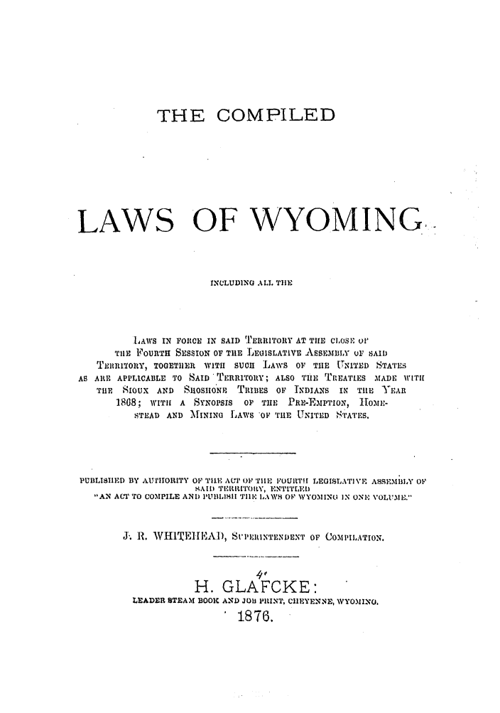 handle is hein.ssl/sswy0069 and id is 1 raw text is: THE COMPILED
LAWS OF WYOMING.,
INCLUDING ALLT TIlE
LAWS IN FOIRCE IN SAID TERRITORY AT THE CI,oSI or
TIlE FOURTH SESSION OF TIE JEOISLATIVE ASSEMBLY ui, SAI1
TERlRITORY, TOGETHER WITI SUCH LAWS OF THE TNITED STATES
AS AI0I' APPLICABLE TO SAID 'TERRITR1Y; ALSO TUE TlREATIES MADE WITIH
TriH  SIOUX AND StOSIO'Nn TRIBES OF INDIANS IN TIlE    EA1
1868; WITh A SYNOPSIS    OP T E PRE-EMPTION, IOME-
STEAD AND MININO LAWS OF THE UNITED STATES.
PUBLISIIED BY AUINIORITY OF TIlE ArP O, TIlE ,OUIrTm LEGISLA'rlVI ASSEMBLY OF
,AII TERILITOItY, ENT1TLED
AN A(MIT TO COMPILE AND I'IIILIMII Till,.' LAWS OF \VYO,\IIN.I IN ONE VOLU.oIE.
J1 R. WH1TE]IEAi), StP -UIIINTLNDENT OF COMPILATION.
4'
H. GLAFCKE:
LEADER STEAM BOO AND JOB PItlNT, CIEYENNE, WYO.MIN,
1876.



