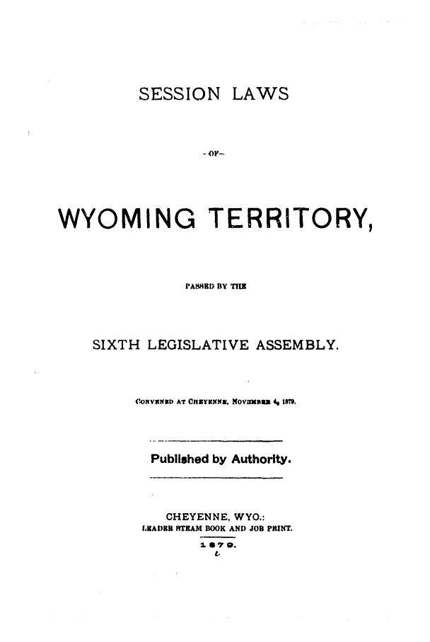 handle is hein.ssl/sswy0071 and id is 1 raw text is: SESSION

LAWS

-OF-

WYOMING TERRITORY,
PASHED BY TIM
SIXTH LEGISLATIVE ASSEMBLY.
('ONVXIND AT OnvxYNNE, NOVZXDUZ 4g 18M.
Published by Authority.
CHEYENNE, WYO.:
LHADHR RTRAM BOOK AND JOB PRINT.
I1.S 7 0.


