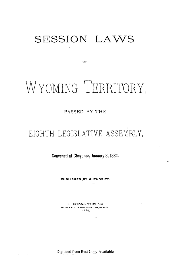 handle is hein.ssl/sswy0073 and id is 1 raw text is: SESSION

LAWS

--OF-

WYOMING TERRITORY,
PASSED BY THE
EIGHTH LEGISLATIVE ASSEMBLY,
Convened at Cheyenne, January 8, 1884,
PUBLISHEDBY AUTHORITY.
L 111-NEEI , WYOMING;
WV+II'I\I IC+ I.   :It l  111)(1K  ANI) 11111 IT  IP N1I.
1,13,4.

Digitized from Best Copy Available


