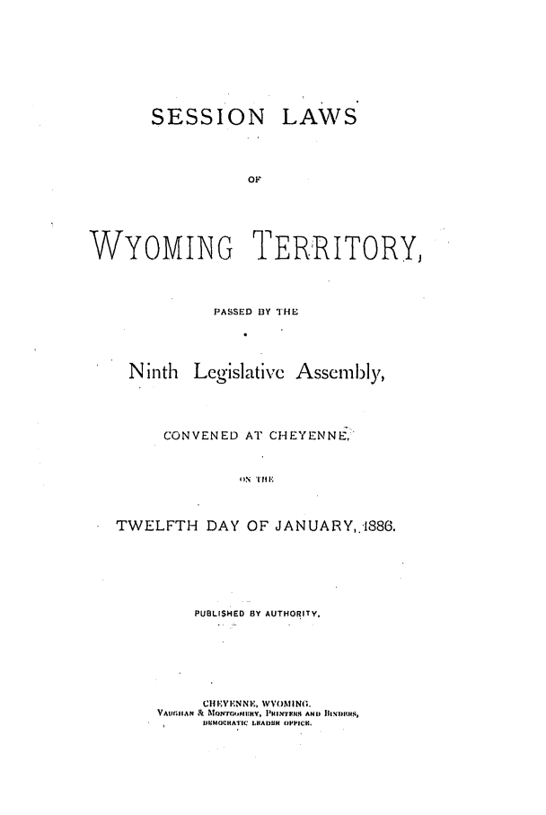 handle is hein.ssl/sswy0074 and id is 1 raw text is: SESSION

LAWS

WYOMING TERRITORY,
PASSED DY THE
Ninth Lcgislative Assembly,
CONVENED AT CHEYENNE;:
T N 'IDAY 
TWELFTH DAY OF JAN UARY, +1886.

PUBLISHED BY AUTHORITY,
Cl EVIEVNN, WVOMING.
VAUGIAN & hTON IrAMEK, PIHMIlS AND JII',IIS'i
I      JIMOCRATIC LSADUH OfPPICK,


