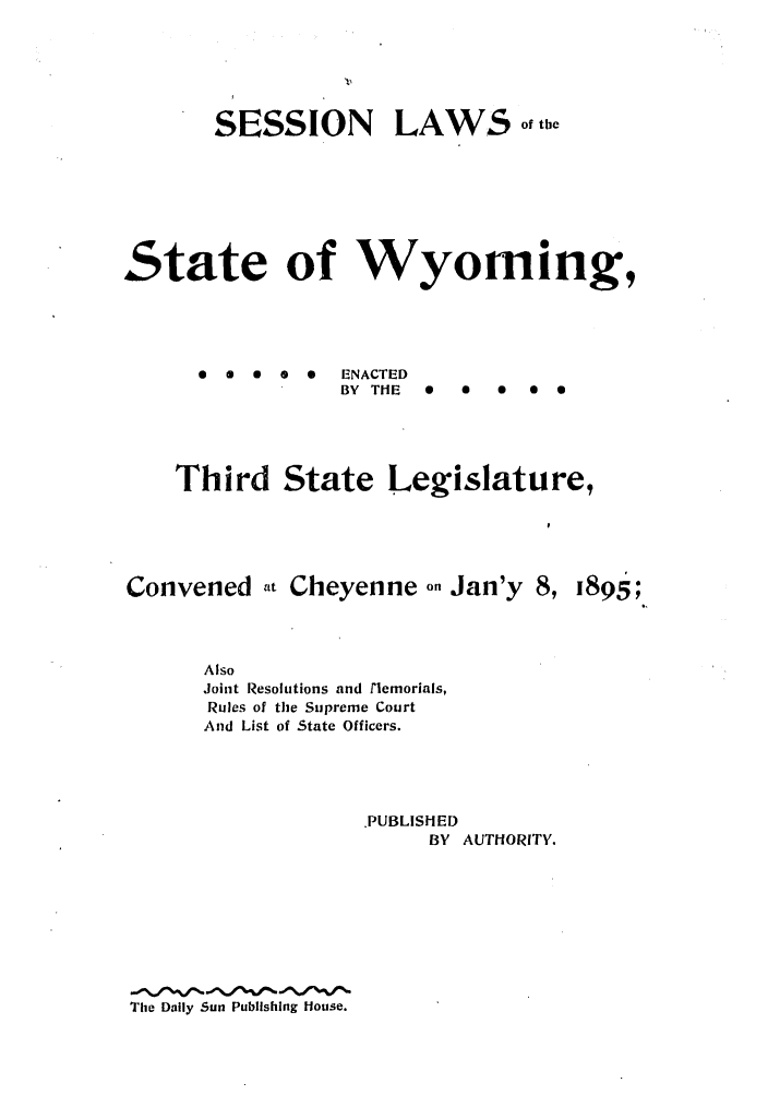 handle is hein.ssl/sswy0079 and id is 1 raw text is: SESSION LAWo° th
State of Wyoming,
0 a  0  0   ENACTED
BY THE  0  0  0  0S
Third State Legislature,

Convened at Cheyenne on Jan'y 8,

Also
Joint Resolutions and rlemorials,
Rules of the Supreme Court
And List of State Officers.
PUBLISHED
BY AUTHORITY.

The Daily Sun Publishing House.

1895;


