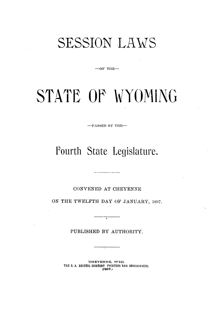 handle is hein.ssl/sswy0080 and id is 1 raw text is: SESSION LAWS
-OF TIlL-
STATE OF WYOMING
-PASSED BY TIlE-
Fourth State Legislature.
CONVENED AT CHEYENNE
ON TIE TWELFTH DAY OF JANUARY, 1897.
PUBLISHED BY AUTHORITY.
'CHEYENNE, WYO.
THiF S. A, BRISTOL GOMOAS' VRINTERS 'AND I|10)KIIINDEK.


