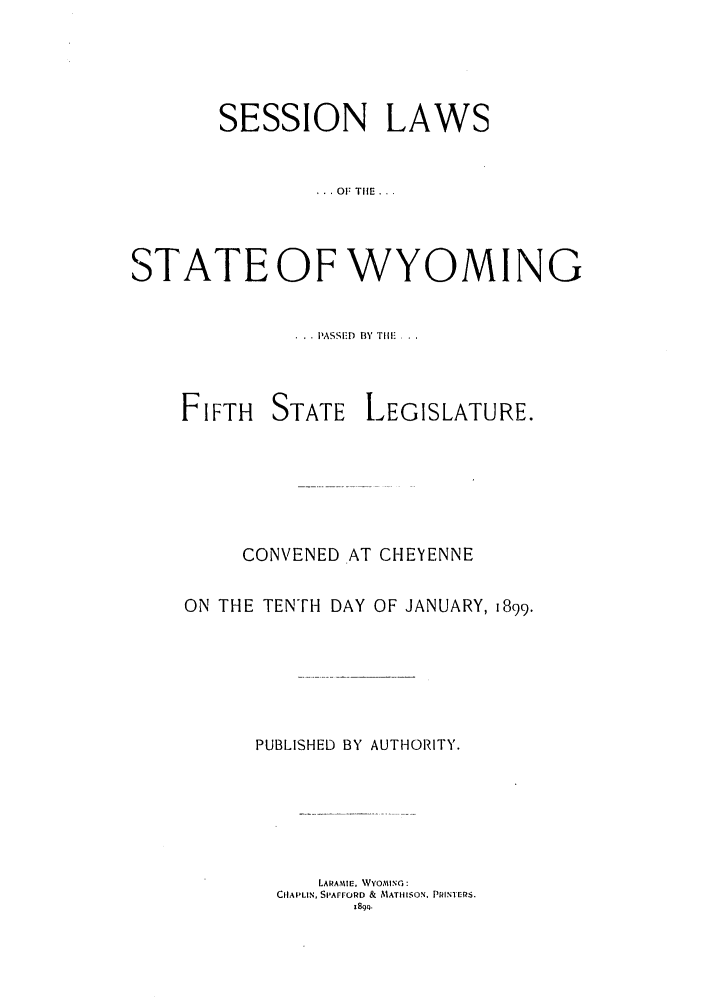handle is hein.ssl/sswy0081 and id is 1 raw text is: SESSION LAWS
. . OF THE ...
STATEOF WYOMING
. .. PASSED  BY TIlE...

FIFTH

STATE

LEGISLATURE.

CONVENED AT CHEYENNE
ON THE TENTH DAY OF JANUARY, 1899.
PUBLISHED BY AUTHORITY.
LARAMIE, WYOMING:
CHAPLIN, SIArrORD & MATHISON. PRINERS.
J89c).


