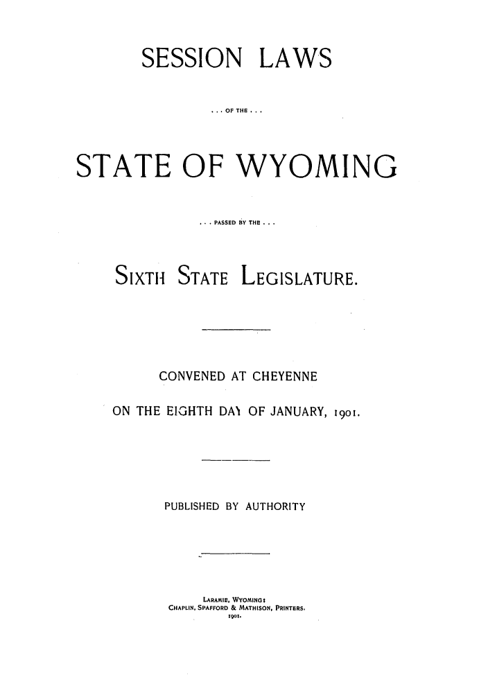 handle is hein.ssl/sswy0082 and id is 1 raw text is: SESSION LAWS
, OF THE .. .
STATE OF WYOMING

..  PASSED BY THE .,.

SIXTH

STATE

LEGISLATURE.

CONVENED AT CHEYENNE
ON THE EIGHTH DAN OF JANUARY, i9o.
PUBLISHED BY AUTHORITY
LARAMIE, WYOMING:$
CHAPLIN, SPAFFORD & MATHISON, PRINTERS.
1901.


