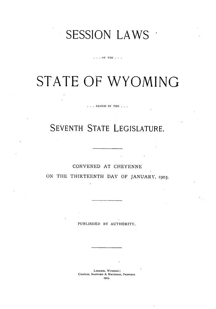 handle is hein.ssl/sswy0083 and id is 1 raw text is: SESSION LAWS

STATE OF WYOMING
.  . .  IASSEL)  I1Y  TILE'  . .
SEVENTH STATE LEGISLATURE.
CONVENED AT CHEYENNE
ON THE THIRTEENTH DAY OF JANUARY, 1903.
PUBILISHED  BY AU'I'NOI'FT'.
LARASIIM, NVVOMIN(;:
CIIAPLIN, SPAFFORI) &  MAIIIISON, PRINTERS.
1903.


