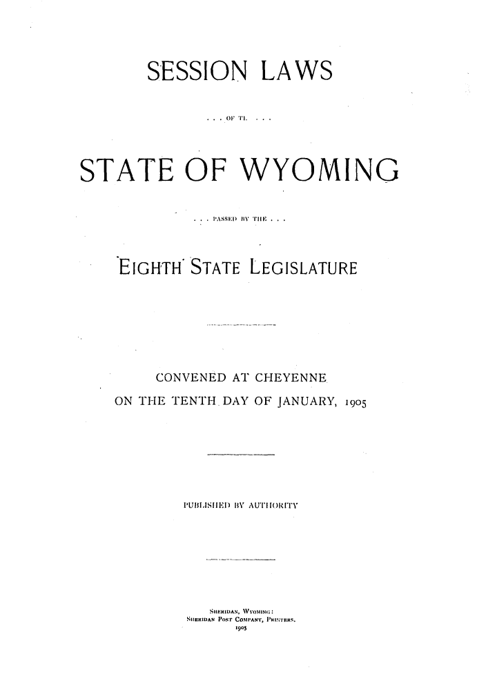 handle is hein.ssl/sswy0084 and id is 1 raw text is: SESSION LAWS
STATE OF WYOMING
.ASS)ED  I11' Till' .
EIGHTH STATE LEGISLATURE
CONVENED AT CHEYENNE
ON THE TENTH DAY OF JANUARY, 19o5
IULISEI.DI II V AUTIHOI()I[TY
SIIf'RIDAN, VYoMING:
SIBRIDAN Po'r COMIANY, P'I'TOKS.
1905


