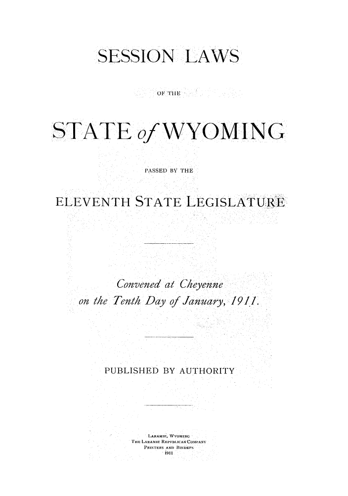 handle is hein.ssl/sswy0087 and id is 1 raw text is: SESSION LAWS
OF rIiE
STATE of WYOMING

PASSED 13Y THE
ELEVENTH STATE LEGISLATURE
Conven'ed at C/heyenne
on the Tenai Day of January, 1911.
PUBLISHED BY AUTHORITY
LARAMI E  V'OMIING
[HtI LARAMtIE REPUR.L(CAN COMPANY
PRINTERS AN) BINDIPS
1iil I


