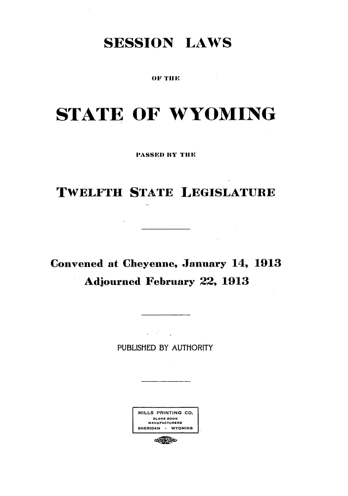handle is hein.ssl/sswy0088 and id is 1 raw text is: SESSION

LAWS

OF Till

STATE OF WYOMING
PASSI) HY TII

TWELFTH

STATE

LEGISLATURE

Convened at Cheyenne, January 14, 1913
Adjourned February 22, 1913
PUBLISHED BY AUTHORITY
MILLS PRINTING CO.
BLANK 8OOK
MHDANFACOTIURRS
SHIERIDAN  * WYOMING


