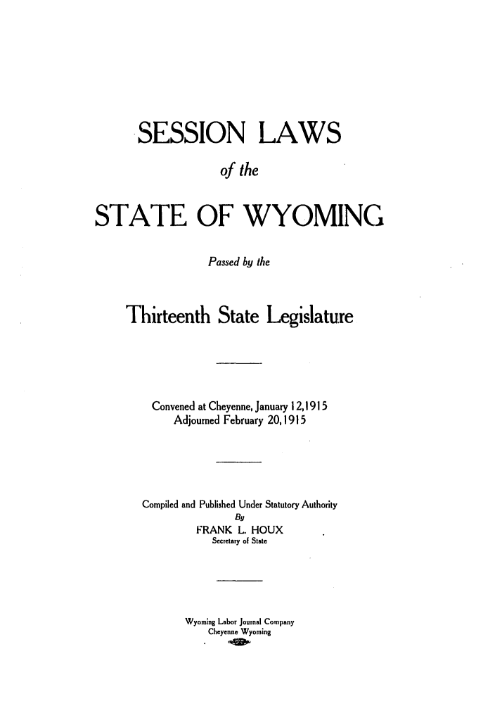 handle is hein.ssl/sswy0089 and id is 1 raw text is: SESSION LAWS
of the
STATE OF WYOMING

Passed by the
Thirteenth State Legislature
Convened at Cheyenne, January 1 2,1915
Adjourned February 20,1915
Compiled and Published Under Statutory Authority
By
FRANK L. HOUX
Secretary of State
Wyoming Labor Journal Company
Cheyenne Wyoming



