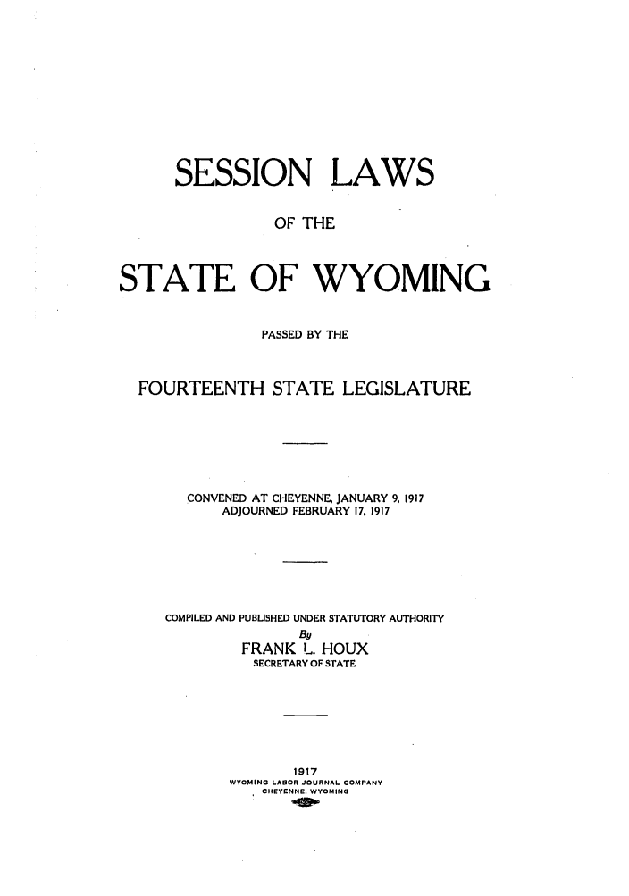 handle is hein.ssl/sswy0090 and id is 1 raw text is: SESSION LAWS
OF THE
STATE OF WYOMING
PASSED BY THE
FOURTEENTH STATE LEGISLATURE
CONVENED AT CHEYENNE, JANUARY 9, 1917
ADJOURNED FEBRUARY 17, 1917
COMPILED AND PUBLISHED UNDER STATUTORY AUTHORITY
By
FRANK L. HOUX
SECRETARY OF STATE
1917
WYOMING LABOR JOURNAL COMPANY
CHEYENNE, WYOMING


