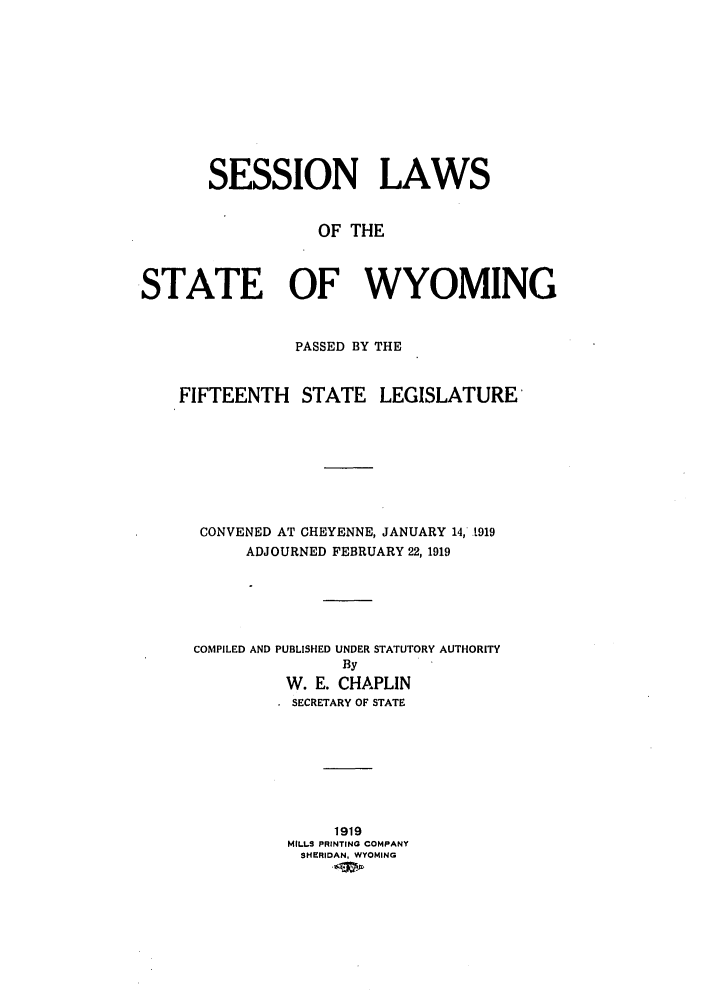handle is hein.ssl/sswy0091 and id is 1 raw text is: SESSION LAWS
OF THE
STATE OF WYOMING
PASSED BY THE
FIFTEENTH     STATE LEGISLATURE
CONVENED AT CHEYENNE, JANUARY 14, 1919
ADJOURNED FEBRUARY 22, 1919
COMPILED AND PUBLISHED UNDER STATUTORY AUTHORITY
By
W. E. CHAPLIN
SECRETARY OF STATE
1919
MILLS PRINTING COMPANY
SHERIDAN, WYOMING


