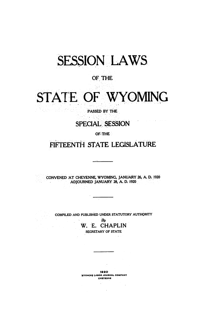 handle is hein.ssl/sswy0092 and id is 1 raw text is: SESSION .LAWS
OF THE
STATE OF WYOMING
PASSED BY THE
SPECIAL. SESSION
OF,-THE
FIFTEENTH STATE LEGISLATURE

CONVENED AT CHEYENNE, WYOMING, JANUARY 26, A. D. 1920
ADJOURNED JANUARY 28, A. D. 1920,
COMPILED AND PUBLISHED UNDER STATUTORY AUTHORITY
W. E, CHAPLIN
SECRETARY OF STATE
1920
WYOM|Q J.AXOR JOURNAL COMPANY
oHBYsNN


