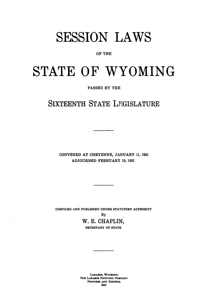 handle is hein.ssl/sswy0093 and id is 1 raw text is: SESSION LAWS
OF THE
STATE OF WYOMING

PASSED BY THE
SIXTEENTH STATE LEGISLATURE
CONVENED AT CHEYENNE, JANUARY 11, 1921
ADJOURNED FEBRUARY 19, 1921
COMPILED AND PUBLISHED UNDER STATUTORY AUTHORITY
By
W. E. CHAPLIN,
SECRETARY OF STATE
LARAMIE, WYOMINo:
THE LARAMIE PRINTING COMPANY
PRIUNTERS AND IINDERS.
1921


