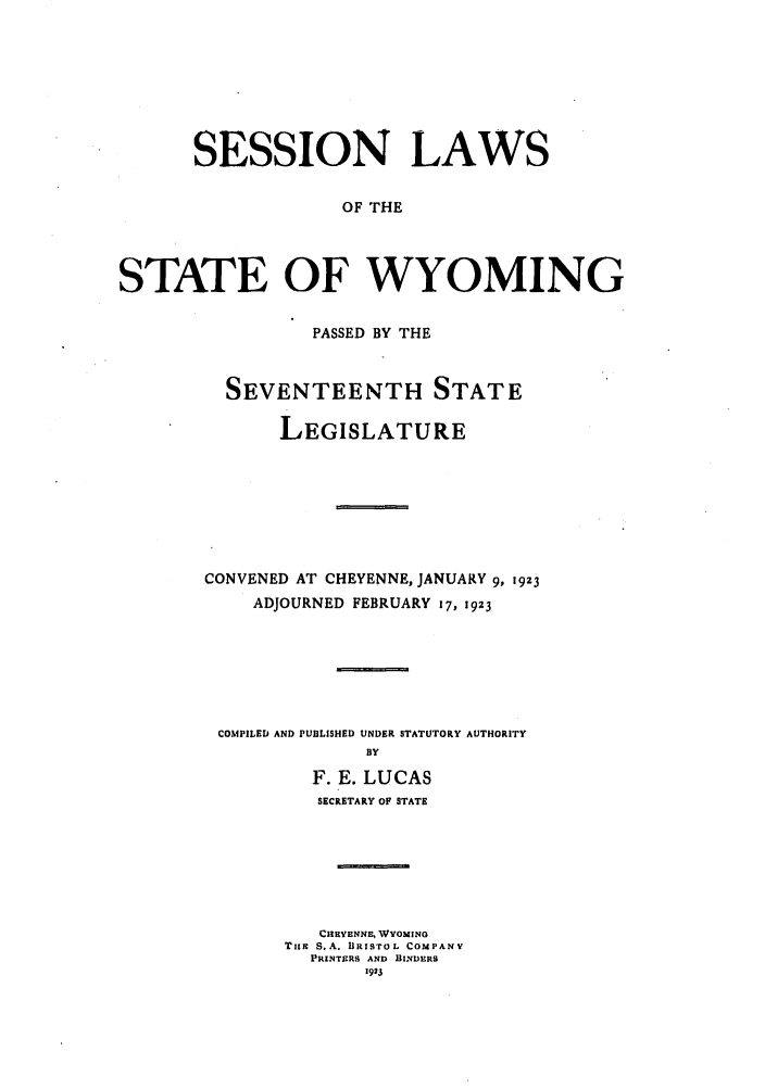 handle is hein.ssl/sswy0094 and id is 1 raw text is: SESSION LAWS
OF THE
STATE OF WYOMING

PASSED BY THE
SEVENTEENTH STATE
LEGISLATURE
CONVENED AT CHEYENNE, JANUARY 9, i9z3
ADJOURNED FEBRUARY 17, 1923

COMPILED AND PUBLISHED UNDER STATUTORY AUTHORITY
BY
F. E. LUCAS
SECRETARY OF STATE
CHIEYENNE. WYOMING
Tits S.A. BRISTOL COMPANY
PRINTERS AND HINDERS
1923


