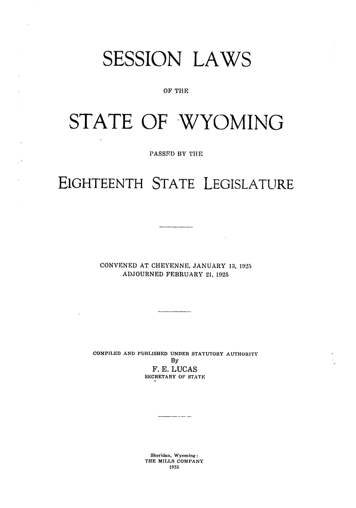 handle is hein.ssl/sswy0095 and id is 1 raw text is: SESSION LAWS
OF THE
STATE OF WYOMING
PASSID BY THE
EIGHTEENTH STATE LEGISLATURE
CONVENED AT CHEYENNE, JANUARY 13, 1925
ADJOURNED FEBRUARY 21, 1925
COMPILED AND PUBLISHED UNDER STATUTORY AUTHORITY
By
F. E. LUCAS
SECRETARY OF STATE
Sheridan, Wyoming:
THE MILLS COMPANY
1925


