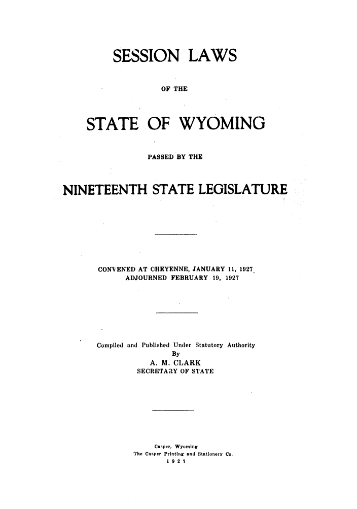 handle is hein.ssl/sswy0096 and id is 1 raw text is: SESSION LAWS
OF THE
STATE OF WYOMING

PASSED BY THE
NINETEENTH STATE LEGISLATURE
CONVENED AT CHEYENNE, JANUARY 11, 1927.
ADJOURNED FEBRUARY 19, 1927
Compiled and Published Under Statutory Authority
By
A. M. CLARK
SECRETARY OF STATE
Cusper, Wyoming
The Casper Printing and Stationery Co.
1921


