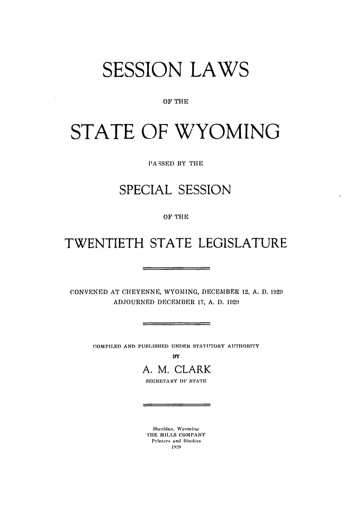 handle is hein.ssl/sswy0098 and id is 1 raw text is: SESSION LAWS
OF THE
STATE OF WYOMING
PA3SED BY THE
SPECIAL SESSION
OF THE
TWENTIETH STATE LEGISLATURE
CONVENED AT CHEYENNE, WYOMING, DECEMBER 12. A. D. 1929
ADJOURNED DECEMBER 17, A. D. 1929
COMPIIED AND PUBLISHIED UN*DER ST'I['ATITORY AtI'IIORtITY
Ily
A. M. CLARK
SECRETARY OF STATE
Sheridin, Wyoming
TIHE MILLS COMPANY
Prinlt ,rq  in [(l lit 'hes
19)9


