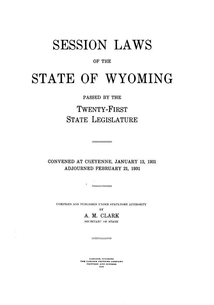 handle is hein.ssl/sswy0099 and id is 1 raw text is: SESSION LAWS
OF THE
STATE OF WYOMING

PASSED BY THE
TWENTY-FIRST
STATE LEGISLATURE
CONVENED AT CHEYENNE, JANUARY 13, 1931
ADJOURNED FEBRUARY 21, 1931
COMPILED) AND PUBIH IEID UNDER STATrUTOR Y AurFnOIn'Ty
BY
A. M. CLARK
SI.*ITAI.' O)F sTrATE
1.A I|A ,111E, I-OM()1.0N(
TIlE IAASI I'ItTING COIMPANY
RIIINTEIRS  AND IUNDEISS
I 3



