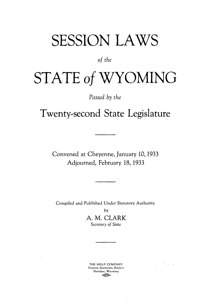 handle is hein.ssl/sswy0100 and id is 1 raw text is: SESSION LAWS
of the
STATE of WYOMING
Passed by the
Twenty-second State Legislature
Convened at Cheyenne, January 10, 1933
Adjourned, February 18, 1933
Compiled and Published Under Statutory Authority
by
A. M. CLARK
Secretaiy of State
THE MILLS COMPANY
Printers, Stationers, Binders
Sheridan, Wyoming


