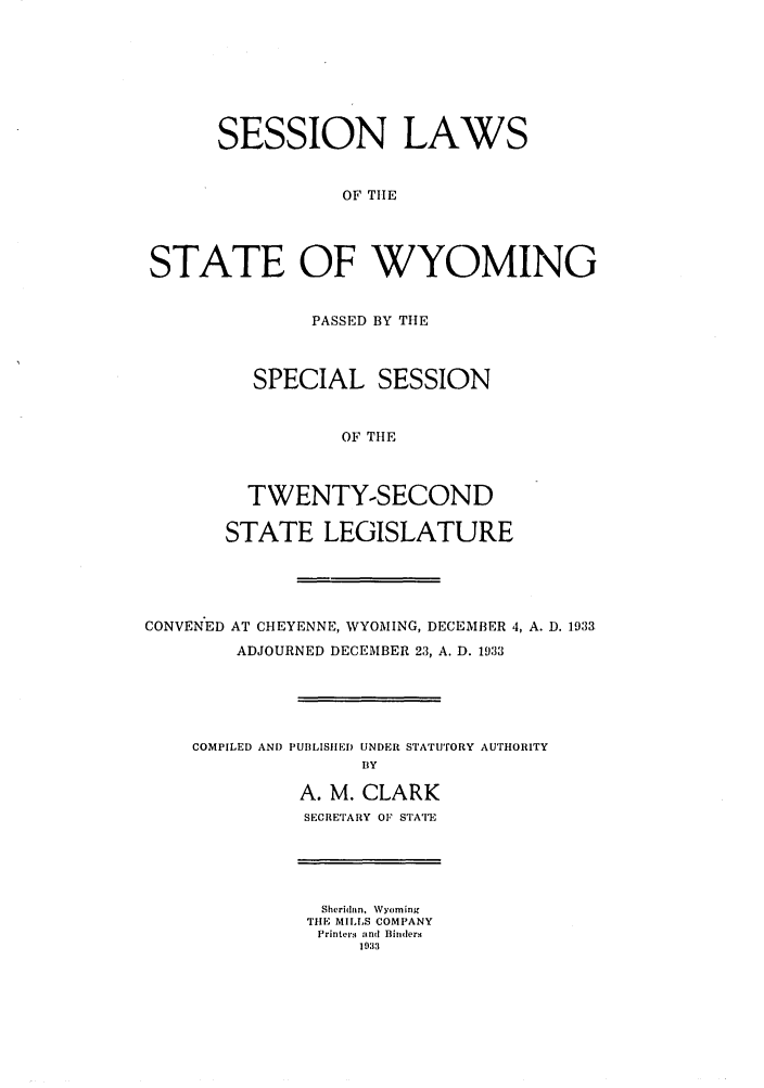 handle is hein.ssl/sswy0101 and id is 1 raw text is: SESSION LAWS
OF TIlE
STATE OF WYOMING

PASSED BY THE
SPECIAL SESSION
OF THE
TWENTY-SECOND
STATE LEGISLATURE

CONVEN'ED AT CHEYENNE, WYOMING, DECEMBER 4, A. D. 1933
ADJOURNED DECEMBER 23, A. D. 1933

COMPILED AND

PUIILISIIED UNDER STATUTORY AUTHORITY
BY
A. M. CLARK
SECRETARY OF STATE

Sheridan. Wyoming
TIlE MILLS COMPANY
Printers and Binders
1933


