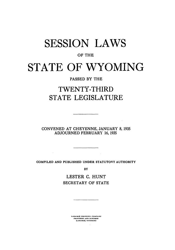 handle is hein.ssl/sswy0102 and id is 1 raw text is: SESSION LAWS
OF THE
STATE OF WYOMING
PASSED BY THE
TWENTY-THIRD
STATE LEGISLATURE
CONVENED AT CHEYENNE, JANUARY 8,1935
ADJOURNED FEBRUARY 16,1935
COMPILED AND PUBLISHED UNDER STATUTORY AUTHORITY
BY
LESTER C. HUNT
SECRETARY OF STATE
JWATIAN11 PIITINO COMPANY
PUINTEflS AND SINDMUS
LARA1MIM4   WYOMlND


