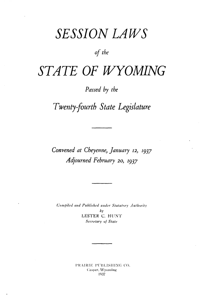 handle is hein.ssl/sswy0103 and id is 1 raw text is: SESSION LAWS
of the
STATE OF WYOMING

Passed by the

Twenty-fourth State

Legislature

Convened at Cheyenne, January z2, 1937
Adjourned February 20, 1937
(tmpiled and Published under Statutory .r ulhoritr
by
LESTER C. HUNT
Secretary' of State
PI'I. RIF'  P171NI.SIING  CO.
Casper, Wyoming
1937


