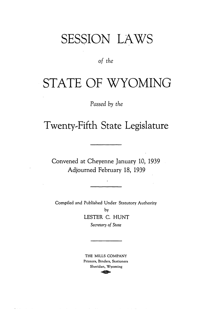 handle is hein.ssl/sswy0104 and id is 1 raw text is: SESSION LAWS
of the
STATE OF WYOMING
Passed by the
Twenty-Fifth State Legislature
Convened at Cheyenne January 10, 1939
Adjourned February 18, 1939
Compiled and Published Under Statutory Authority
by
LESTER C. HUNT
Secretary of State

THE MILLS COMPANY
Printers, Binders, Stationers
Sheridan, Wyoming


