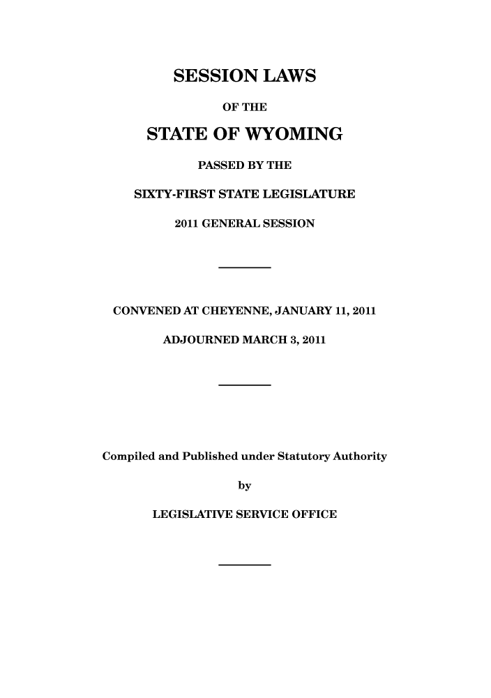 handle is hein.ssl/sswy0105 and id is 1 raw text is: SESSION LAWS
OF THE
STATE OF WYOMING
PASSED BY THE
SIXTY-FIRST STATE LEGISLATURE
2011 GENERAL SESSION
CONVENED AT CHEYENNE, JANUARY 11, 2011
ADJOURNED MARCH 3,2011
Compiled and Published under Statutory Authority
by

LEGISLATIVE SERVICE OFFICE


