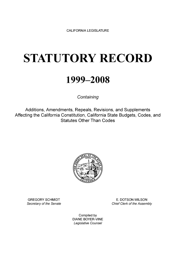 handle is hein.ssl/strcoam0001 and id is 1 raw text is: CALIFORNIA LEGISLATURE

STATUTORY RECORD
1999-2008
Containing
Additions, Amendments, Repeals, Revisions, and Supplements
Affecting the California Constitution, California State Budgets, Codes, and
Statutes Other Than Codes

GREGORY SCHMIDT
Secretary of the Senate

E. DOTSON WILSON
Chief Clerk of the Assembly

Compiled by
DIANE BOYER-VINE
Legislative Counsel


