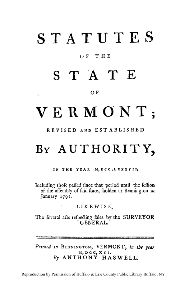 handle is hein.ssl/ststvrmau0001 and id is 1 raw text is: STATUTES
OF THE

S T A

T E

OF

VERMONT;
REVISED AND ESTABLISHED
By AUTHORITY,
IN THE YEAR MDCCLXXXYII,
Including thofe palffed fince that period until the feflion
of the affembly of faid IRate, holden at Bennington in
January 1791.
LIKEWISE,
The feveral aas refpe&ing fales by the SURVEYOR
GENERAL.
Printed in BLNNINGTON, VERMONT, in the year
M, D C C, X C 1.
By ANTHONY HASWELL.
Reproduction by Permission of Buffalo & Erie County Public Library Buffalo, NY


