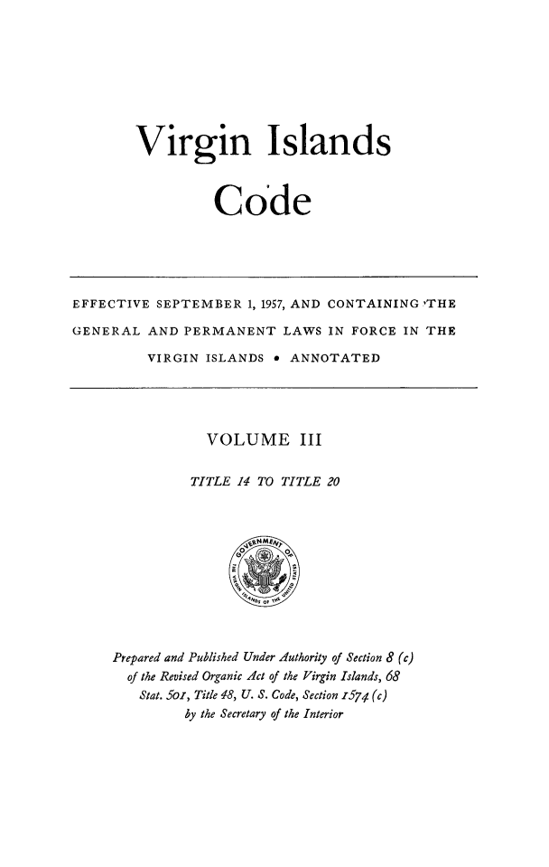 handle is hein.ssl/vicode0003 and id is 1 raw text is: 








Virgin Islands



          Code


EFFECTIVE SEPTEMBER 1, 1957, AND CONTAINING 'THE

GENERAL AND PERMANENT LAWS IN FORCE IN THE

         VIRGIN ISLANDS e ANNOTATED


  VOLUME III

TITLE 14 TO TITLE 20


Prepared and Published Under Authority of Section 8 (c)
  of the Revised Organic Act of the Virgin Islands, 68
  Stat. 56i, Title 48, U. S. Code, Section 1574 (c)
         by the Secretary of the Interior


