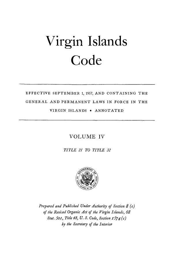 handle is hein.ssl/vicode0004 and id is 1 raw text is: 







Virgin Islands



          Code


EFFECTIVE SEPTEMBER 1, 1957, AND CONTAINING THE

GENERAL AND PERMANENT LAWS IN FORCE IN THE

          VIRGIN ISLANDS * ANNOTATED


  VOLUME IV

TITLE 21 TO TITLE 32


Prepared and Published Under Authority of Section 8 (c)
  of the Revised Organic Act of the Virgin Islands, 68
  Stat. 5o, Title 18, U. S. Code, Section 1574 (c)
         by the Secretary of the Interior


