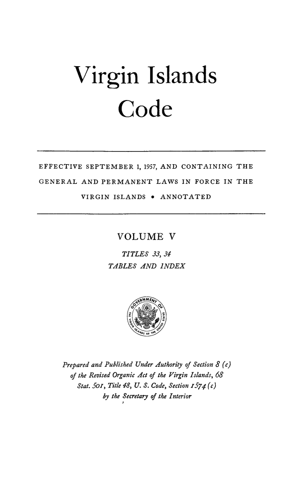 handle is hein.ssl/vicode0005 and id is 1 raw text is: 








Virgin Islands



          Code


EFFECTIVE SEPTEMBER 1, 1957, AND CONTAINING THE

GENERAL AND PERMANENT LAWS IN FORCE IN THE

         VIRGIN ISLANDS * ANNOTATED


  VOLUME V

  TITLES 33, 34
TABLES AND INDEX


Prepared and Published Under Authority of Section 8 (c)
  of the Revised Organic Act of the Virgin Islands, 68
  Stat. 5o, Title 48, U. S. Code, Section z574 (c)
         by the Secretary of the Interior


