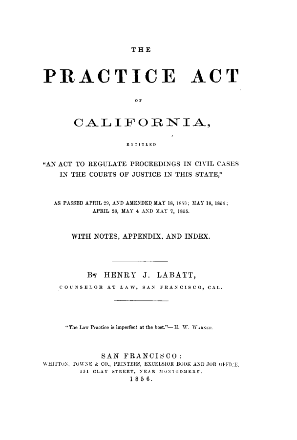 handle is hein.sstatutes/acaco0001 and id is 1 raw text is: THE

PRACTICE ACT
0OF
CALIFORNIA,
ENTITLED
AN ACT TO REGULATE PROCEEDINGS IN CIVIL CASES
IN THE COURTS OF JUSTICE IN THIS STATE,
AS PASSED APRIL 29, AND AMENDED MAY 18, 18,5:3; 31AY 18, 1854;
APRIL 28, MAY 4 AND MAY 7, 1855.
WITH NOTES, APPENDIX. AND INDEX.
By HENRY J. LABATT,
COUNSELOR AT LAW, SAN FRANCISCO, CAL.
The Law Practice is imperfect at the best.- H. W. WARNER.
SAN FRANCISCO:
WHITToN, TUWNE & CO., PRINTERS, EXCELSIOR BOOK AND JOB OFFICE,
1.31 CLAY  STREET, NEAR  31I1tGOMERY.
1 85 6.


