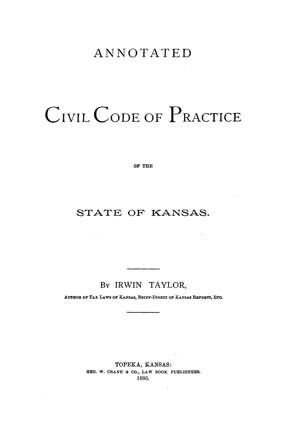 handle is hein.sstatutes/accpkan0001 and id is 1 raw text is: ANNOTATED
CIVIL CODE OF PRACTICE
OF THE
STrATE OF~ KANSAS.

By IRWIN TAYLOR,
AuTroR or TAx LAWS OF KANsAS, BRIEF-DIGEST OF KANSAS REPORTS, ETC.
TOPEKA, KANSAS:
GEO. W. CRANE & CO., LAW BOOK PUBLISHERS.
1886.


