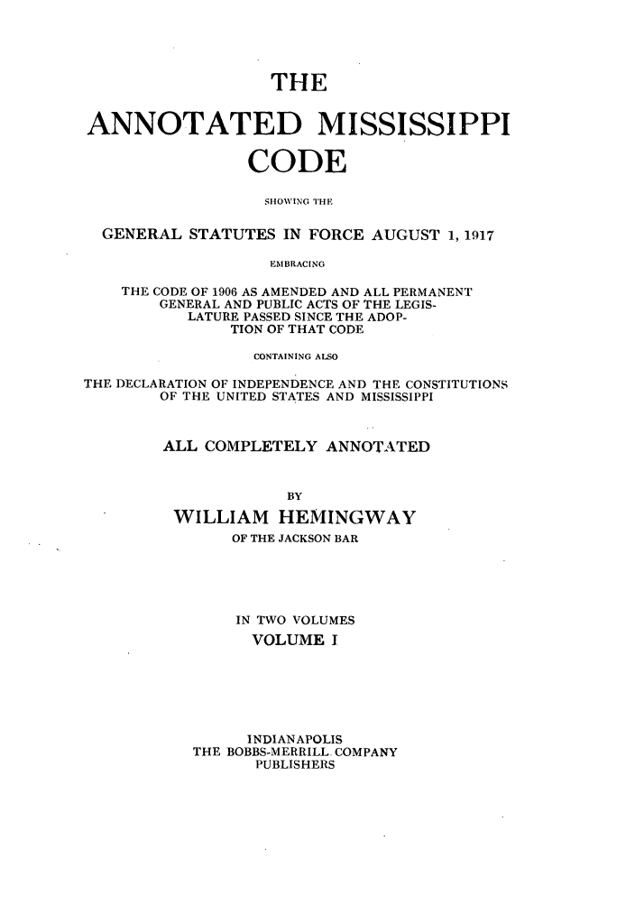 handle is hein.sstatutes/acodge0001 and id is 1 raw text is: THE
ANNOTATED MISSISSIPPI
CODE
S IHOWING THE
GENERAL STATUTES IN FORCE AUGUST 1, 1917
EMBRACING
THE CODE OF 1906 AS AMENDED AND ALL PERMANENT
GENERAL AND PUBLIC ACTS OF THE LEGIS-
LATURE PASSED SINCE THE ADOP-
TION OF THAT CODE
CONTAINING ALSO
THE DECLARATION OF INDEPENDENCE AND THE CONSTITUTIONS
OF THE UNITED STATES AND MISSISSIPPI
ALL COMPLETELY ANNOTATED
BY
WILLIAM HEMINGWAY
OF THE JACKSON BAR
IN TWO VOLUMES
VOLUME I
INDIANAPOLIS
THE BOBBS-MERRILL. COMPANY
PUBLISHERS


