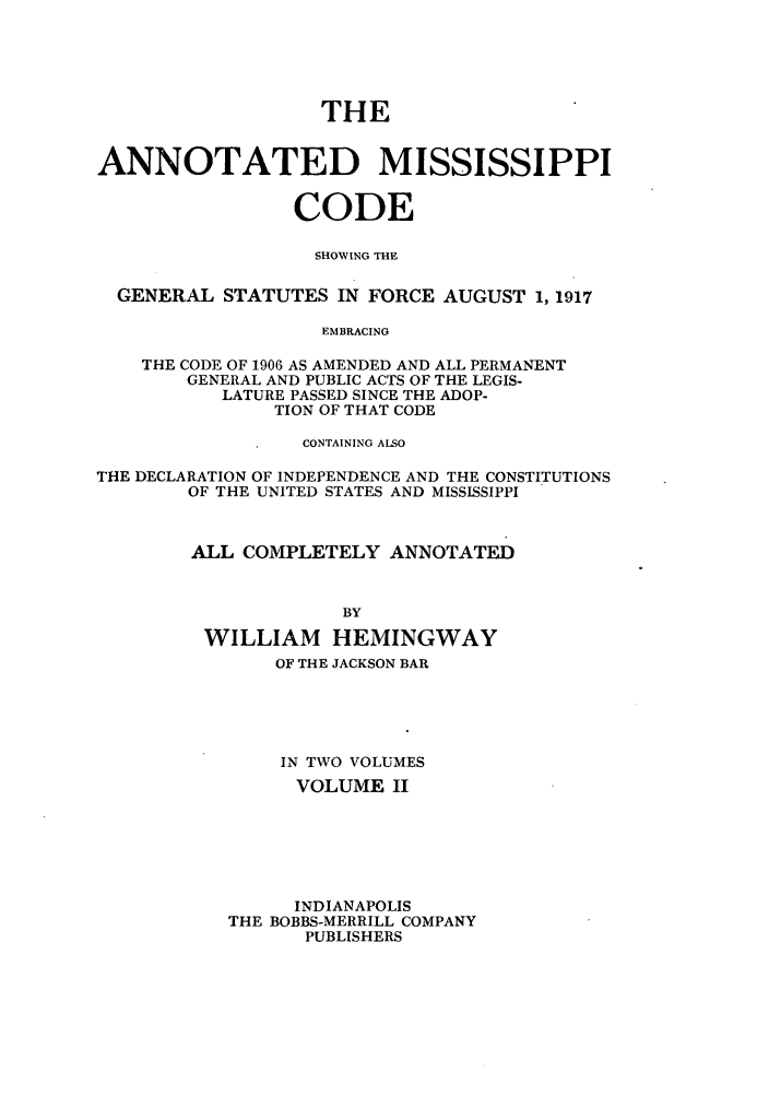 handle is hein.sstatutes/acodge0003 and id is 1 raw text is: THE
ANNOTATED MISSISSIPPI
CODE
SHOWING THE
GENERAL STATUTES IN FORCE AUGUST 1, 1917
EMBRACING
THE CODE OF 1906 AS AMENDED AND ALL PERMANENT
GENERAL AND PUBLIC ACTS OF THE LEGIS-
LATURE PASSED SINCE THE ADOP-
TION OF THAT CODE
CONTAINING ALSO
THE DECLARATION OF INDEPENDENCE AND THE CONSTITUTIONS
OF THE UNITED STATES AND MISSISSIPPI
ALL COMPLETELY ANNOTATED
BY
WILLIAM HEMINGWAY
OF THE JACKSON BAR
IN TWO VOLUMES
VOLUME II
INDIANAPOLIS
THE BOBBS-MERRILL COMPANY
PUBLISHERS


