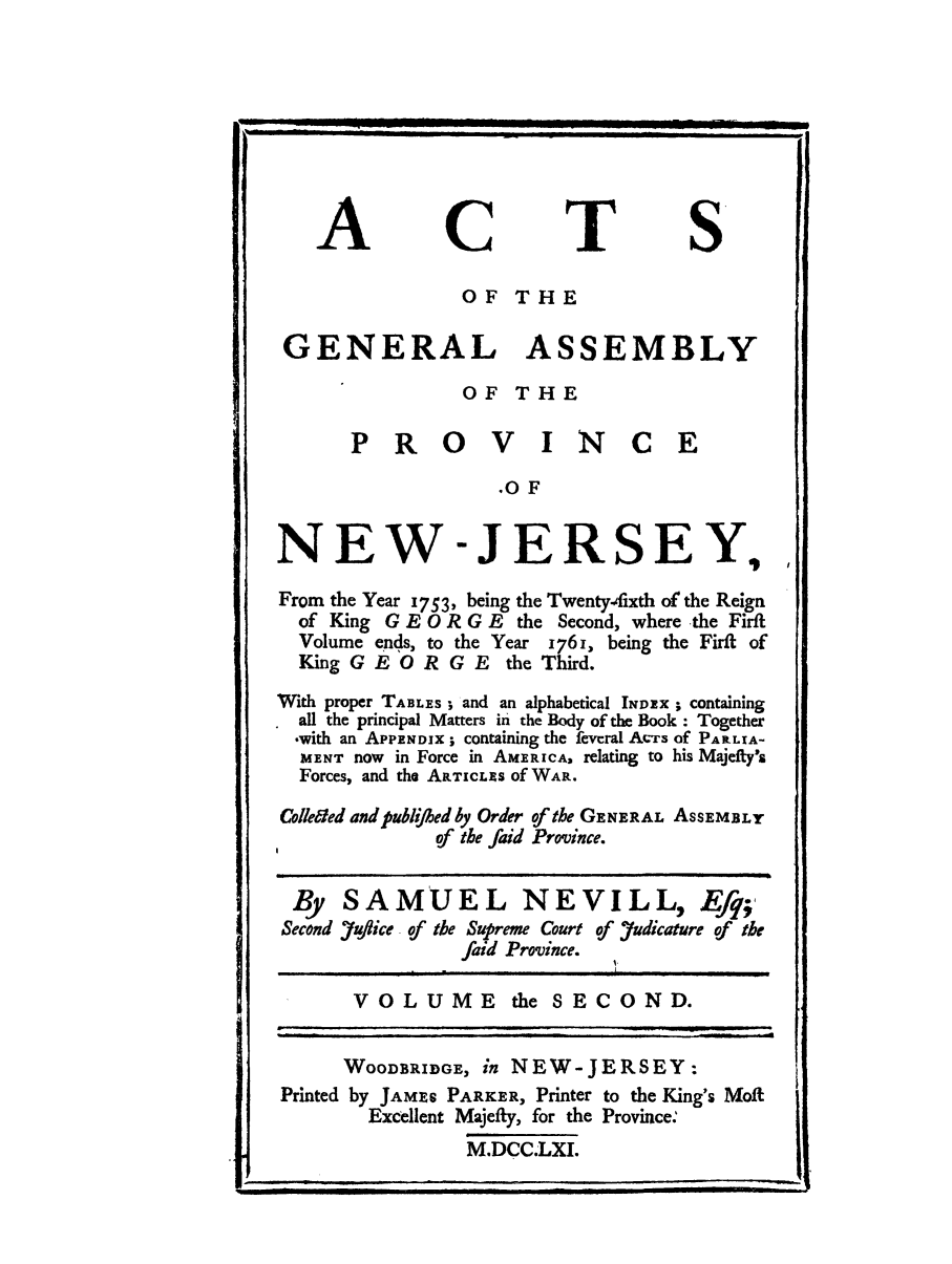 handle is hein.sstatutes/acopney0001 and id is 1 raw text is: ACTS
OF THE
GENERAL ASSEMBLY
OF THE
P R 0 V I NC E
.OF
NEW-JERSEY,,
From the Year 1753, being the Twentyfixth of the Reign
of King G E 0 R G E the Second, where the Firft
Volume ends, to the Year 1761, being the Firft of
King G E O R G E the Third.
With proper TABLES; and an alphabetical INDEX ; containing
all the principal Matters in the Body of the Book : Together
-with an APPENDIX; containing the feveral Acrs of PARLIA-
MENT now in Force in AMERICA, relating to his Majefty's
Forces, and the ARTICL S of WAR.
Colleded and publiJbed by Order of the GENERAL AsSEMBLY
of the faid Province.
By SAMUEL NEVILL, Ef9;,
Second .uflice of the Supreme Court of Yudicature of the
faid Province.
VOLUME the SECOND.
WOODBRIDGE, in NEW-JERSEY:
Printed by JAMRS PARKER, Printer to the King's Moft
Excellent Majefty, for the Province:
M.DCC.LXI.

'                                                                                        _        . IIII III     |llllr   m     I
..     .    ...          II- |         II                     i i                        | I       II          I   u i           i


